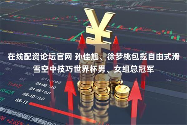 在线配资论坛官网 孙佳旭、徐梦桃包揽自由式滑雪空中技巧世界杯男、女组总冠军