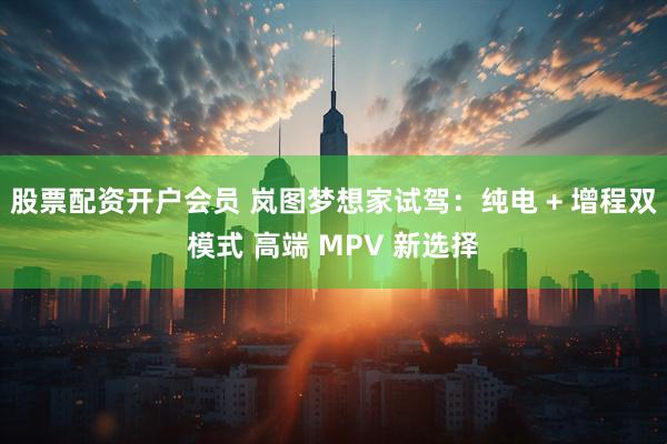 股票配资开户会员 岚图梦想家试驾：纯电 + 增程双模式 高端 MPV 新选择
