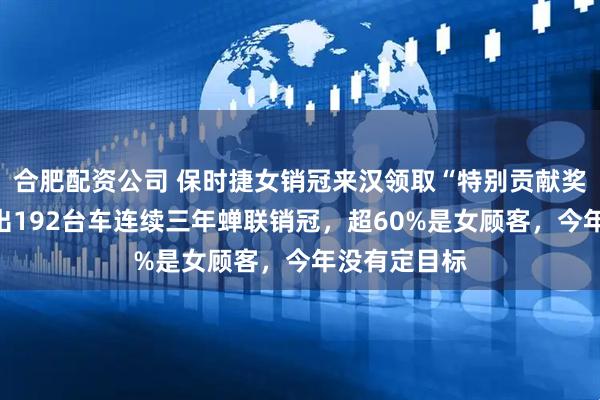 合肥配资公司 保时捷女销冠来汉领取“特别贡献奖”：去年卖出192台车连续三年蝉联销冠，超60%是女顾客，今年没有定目标