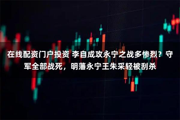 在线配资门户投资 李自成攻永宁之战多惨烈？守军全部战死，明藩永宁王朱采轻被刮杀