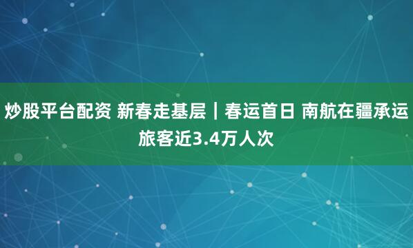 炒股平台配资 新春走基层｜春运首日 南航在疆承运旅客近3.4万人次