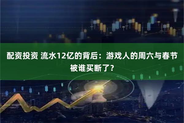 配资投资 流水12亿的背后：游戏人的周六与春节被谁买断了？