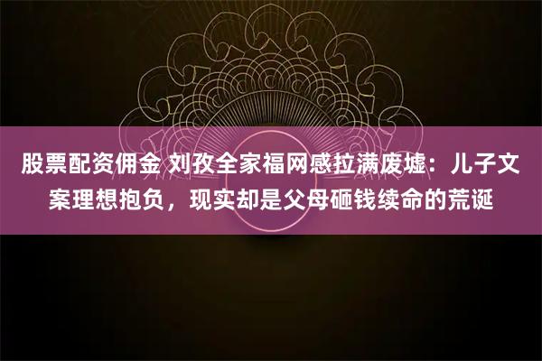 股票配资佣金 刘孜全家福网感拉满废墟：儿子文案理想抱负，现实却是父母砸钱续命的荒诞