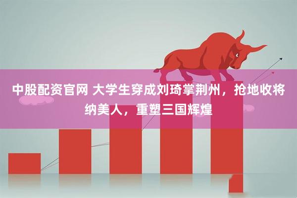 中股配资官网 大学生穿成刘琦掌荆州，抢地收将纳美人，重塑三国辉煌