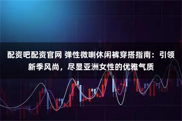 配资吧配资官网 弹性微喇休闲裤穿搭指南：引领新季风尚，尽显亚洲女性的优雅气质