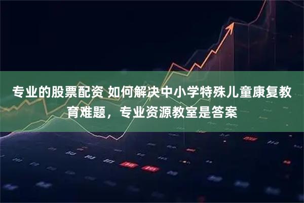 专业的股票配资 如何解决中小学特殊儿童康复教育难题，专业资源教室是答案