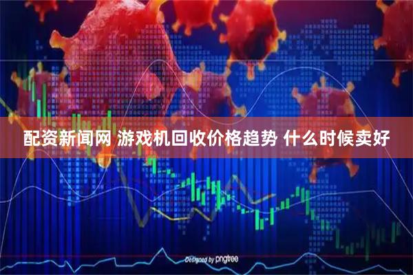 配资新闻网 游戏机回收价格趋势 什么时候卖好